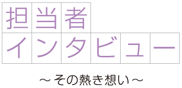 担当者インタビュー その熱き想い